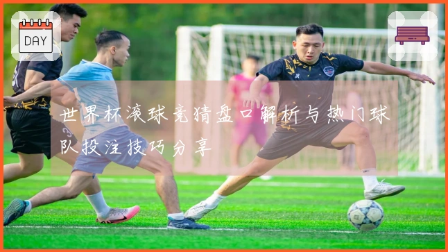 世界杯滚球竞猜盘口解析与热门球队投注技巧分享